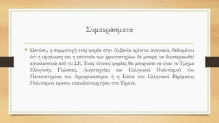 Συμπεράσματα
• Ωστόσο, η συμμετοχή ενός φορέα στην Αλβανία κρίνεται αναγκαία, δεδομένου
ότι η οργάνωση και η εποπτεία των φροντιστηρίων δε μπορεί να διεκπεραιωθεί
αποκλειστικά από το ΣΕ. Ένας τέτοιος φορέας θα μπορούσε να είναι το Τμήμα
Ελληνικής Γλώσσας, Λογοτεχνίας και Ελληνικού Πολιτισμού του
Πανεπιστημίου του Αργυροκάστρου ή η Εστία του Ελληνικού Ιδρύματος
Πολιτισμού εφόσον επαναλειτουργήσει στα Τίρανα.
 