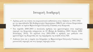 Ιστορική Αναδρομή
• Αμέσως μετά την πτώση του κομουνιστικού καθεστώτος στην Αλβανία το 1991-1992
με την πρωτοβουλία Μη Κυβερνητικών Οργανώσεων (ΜΚΟ) και ντόπιων Κορυτσαίων
ιδρύθηκαν τα πρώτα Φροντιστήρια Ελληνικής Γλώσσας στην Κορυτσά.
• Την περίοδο 2000-2003 ο συνολικός αριθμός των φροντιστηρίων στην ευρύτερη
περιοχή της Κορυτσάς ανέρχονταν σε 22 (Βούρη & Καψάλης, 2003· Καγιά, 2006·
Χουλιαρας, 2014). Το σχολικό έτος 2005-2006 ο αριθμός των μαθητών στα
φροντιστήρια της Κορυτσάς και της περιφέρειάς της ανήλθε στους 920.
• Ανάλογη ήταν και η πορεία που διέγραψαν τα Φροντιστήρια Ελληνικής Γλώσσας στις
μειονοτικές περιοχές και στις όμορες περιοχές αυτών
 