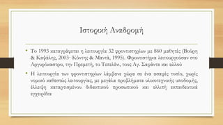 Ιστορική Αναδρομή
• Το 1993 καταγράφεται η λειτουργία 32 φροντιστηρίων με 860 μαθητές (Βούρη
& Καψάλης, 2003· Κόντης & Μαντά, 1995). Φροντιστήρια λειτουργούσαν στο
Αργυρόκαστρο, την Πρεμετή, το Τεπελένι, τους Αγ. Σαράντα και αλλού
• Η λειτουργία των φροντιστηρίων λάμβανε χώρα σε ένα ασαφές τοπίο, χωρίς
νομικό καθεστώς λειτουργίας, με μεγάλα προβλήματα υλικοτεχνικής υποδομής,
έλλειψη καταρτισμένου διδακτικού προσωπικού και ελλιπή εκπαιδευτικά
εγχειρίδια
 