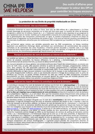 Des outils d’affaires pour
                                                                                        développer la valeur des DPI et
                                                                                     pour contrôler les risques encourus
Un projet financé par l’Union européenne 


                           La protection de vos Droits de propriété intellectuelle en Chine 
                                                                                
                  La Chine et Internet : Une vue d’ensemble
                Visión general China e Internet 
     L'utilisation  d'Internet  ne  cesse  de  croître  en  Chine.  Avec  plus  de  298  millions  de  «  cybercitoyens  »,  la  Chine 
     compte  davantage  de  personnes  connectées  sur  la  toile  que  tout  autre  pays.  Le  nombre  de  noms  de  domaine 
     enregistrés a atteint les 14 millions, faisant du « .cn » l’extension nationale la plus répandue et qui progresse le 
     plus rapidement dans le monde. Facilitée par la disponibilité croissante de la technologie à haut débit, ainsi que 
     par  la  généralisation  des  transactions  commerciales  en  ligne,  le  nombre  d'utilisateurs  d'Internet  en  Chine  ne 
     devrait cesser d’augmenter sur les prochaines dix années à venir. C’est ainsi qu’Internet constitue une plateforme 
     commerciale et publicitaire attractive pour de nombreuses PME européennes qui travaillent en Chine, ou avec ce 
     pays.   
     Bien  qu’Internet  agisse  comme  une  véritable  passerelle  pour  les  PME  européennes,  ce  réseau  constitue 
     également  une  plateforme  d'échange  idéale,  permettant  aux  contrefacteurs  de  commercialiser  des  produits 
     contrefaits  et  de  commettre  des  actes  frauduleux.  L’Internet  permet  d’accéder  à  moindre  coût,  à  un  large 
     éventail de clients répartis dans le monde entier, sans avoir à révéler son identité, ni l'origine de la transaction. En 
     d'autres termes, les contrefacteurs peuvent agir sous le couvert de l'anonymat. 
      
                 Pourquoi la protection des noms de domaine sur Internet est‐elle importante ? 
      
     Les sociétés qui opèrent en Chine font face à un nombre croissant de menaces en ligne, telles que la fraude, les 
     ventes  de  produits  contrefaits,  les  fausses  affiliations,  le  «  phishing  »  (hameconnage),  le  «  slamming  » 
     (écrasement à tort de service Internet), ou encore le détournement de trafic. 
     Ces menaces peuvent, au mieux, générer une certaine confusion dans l'esprit des consommateurs, ou encore une 
     perte  de  trafic  mais,  au  pire,  elles  peuvent  entraîner  la  perte  de  certains  messages,  d'opportunités  d'affaires 
     voire,  dans  certains  cas,  des  poursuites  judiciaires  de  certains  consommateurs  à  l'encontre  des  titulaires 
     (véritables)  des  droits  de  propriété  industrielle  et  intellectuelle  (DPI).  D'une  manière  générale,  ces  différentes 
     activités délictuelles en ligne peuvent conduire à une dilution de la marque, à une multiplication des risques, à 
     une  perte  d'opportunités  d'affaires,  voire  à  une  éventuelle  atteinte  à  l’image  de  la  marque  (avec  la  perte  de 
     bénéfices  qui  s’ensuit).  La  portée  illimitée  d'Internet  est  telle  que  même  les  PME  européennes  travaillant 
     exclusivement  sur  leurs  marchés  domestiques  ne  peuvent  ignorer  les  risques  que  ces  activités  peuvent  faire 
     courir à leurs entreprises, même si ces activités trouvent leur origine en Chine. 
      
                  Quels sont les risques afférents à la contrefaçon d’un nom de domaine ? 
      
     La contrefaçon classique d'un nom de domaine est connue sous le nom de « cybersquattage ». On entend par 
     « cybersquattage » le fait qu'une personne ou une entité ne détenant aucun droit légal sur un nom de domaine 
     particulier enregistre en toute connaissance de cause (de mauvaise foi) un nom de domaine identique à celui de 
     la société, d'un produit ou d'une marque d'un tiers. Le cybersquatteur tire profit du principe de « premier dépôt » 
     (first to file), qui s'applique aux enregistrements de noms de domaine et cherche à revendre le nom de domaine 
     à son propriétaire « légitime », à un prix élevé. Bien que l'on rencontre encore fréquemment cette pratique de 
     nos  jours,  celle‐ci  ne  constitue  plus  la  motivation  première  des  contrefacteurs  qui  enregistrent  des  noms  de 
     domaine violant les droits de tierces parties. 
     Ces  dernières  années,  la  pratique  désignée  sous  le  nom  de  «  monétisation  »  de  noms  de  domaine  tend  à  se 
     généraliser. Il s'agit de l'enregistrement de noms de domaine contenant des fautes ou des « coquilles » dans les 
     noms de marques ou de sociétés célèbres. Le titulaire du nom de domaine (ou le « domaineur », c’est‐à‐dire le 
     « monétiseur »  du nom de domaine),  bénéficie du  trafic  généré par les  personnes faisant des fautes de frappe 
     dans leur navigateur pour trouver un site Internet. Si un internaute fait une faute dans l'URL (c'est‐à‐dire, s'il tape 
     www.euroap.eu,  à  la  place  de  www.europa.eu,  il  arrive  sur  le  site  www.euroap.eu,  sur  lequel  le  détenteur  du 
     nom  de  domaine  euroap.eu  a  pu  placer  un  certain  nombre  de  liens  sponsorisés  provenant  de  moteurs  de 
     recherche  importants  comme  Google  ou  MSN,  ou  de  fournisseurs  de  services  de  parking  de  domaines  comme 
     « Sedo » ou  « DomainSponsor ». Si l'internaute  clique par  la suite sur un des  liens présentés, le dépositaire du 
     nom de domaine (ou « registrant », en anglais) reçoit une partie des revenus publicitaires versés par l'annonceur. 
     Ces « sites internet à coquilles » sont aussi appelés de sites de paiement au clic. La pratique visant à enregistrer 
     des  noms  de  domaine  contrefaisants  avec  soit  des  noms  de  domaine  légitimes  attractifs,  soit  des  noms  de 
     marques  comprenant  des  erreurs  d'orthographe,  a  augmenté  jusqu'à  prendre  des  proportions  énormes  et 
     constitue un facteur déterminant dans la croissance massive du nombre d'enregistrements de noms de domaine 
     au niveau mondial et en Chine. 


   Para consultar a nuestros expertos sobre cualquier cuestión relativa a DPI en China, rogamos envíe un correo electrónico a: nquiries@china‐iprhelpdesk.eu 
 Pour toute demande concernant vos DPI en Chine, consultez nos experts en envoyant un courriel à enquiries@china‐iprhelpdesk.eu
 