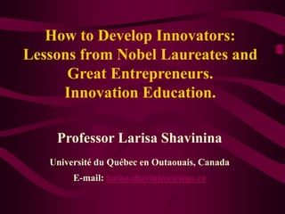 How to Develop Innovators:
Lessons from Nobel Laureates and
Great Entrepreneurs.
Innovation Education.
Professor Larisa Shavinina
Université du Québec en Outaouais, Canada
E-mail: larisa.shavinina@uqo.ca
 