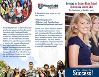 Looking for Online High School
                                                                                                                 Diploma & Online GED
                                                                                                               You have come to the right place!
                                                      At Woodfield High School, you can earn high
                                                      school diplomas:

                                                        Without taking admission!
                                                        Without any hassle of attending classes!
                                                        Without studying long hours for tough exams!
Woodfield High School is one of the leading online    The High School Diploma program at Woodfield
prior learning assessment institutes that caters to   University allows professionals and working
the academic needs of working adults, jobs            adults to earn high school diplomas on the basis
seekers and students through out the world. With      of prior life experience or online equivalency test.
its world class assessment panel and regional         You can receive this accredited diploma without
offices in more than 200 countries, Woodfield         taking admission in a high school, attending
High School has helped thousands of individuals       classes, and submitting assignments. Why enroll
in achieving their academic and professional          in an online GED program when you can receive
goals through its prior learning diploma              an actual high school diploma instead?
program. Our international accreditation status
allows our high school diplomas to be recognized
throughout the world. Along with that, the school
also provides a host of student services to facili-
tate their overall educational experience.




                                                                                                                    Success!
                                                                                                                        Your Gateway to
 