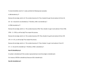 To ckeck divisibility rules for 7, study carefully the following two examples:

Is 348 divisible by 7?

Remove the last digit, which is 8. The number becomes 34. Then, Double 8 to get 16 and subtract 16 from 34.

34 − 16 = 18 and 18 is not divisible by 7. Therefore, 348 is not divisible by 7

Is 37961 divisible by 7?

Remove the last digit, which is 1. The number becomes 3796. Then, Double 1 to get 2 and subtract 2 from 3796.

3796 − 2 = 3794, so still too big? Thus repeat the process.

Remove the last digit, which is 4. The number becomes 379. Then, Double 4 to get 8 and subtract 8 from 379.

379 − 8 = 371, so still too big? Thus repeat the process.

Remove the last digit, which is 1. The number becomes 37. Then, Double 1 to get 2 and subtract 2 from 37.

37 − 2 = 35 and 35 is divisible by 7. Therefore, 37961 is divisible by 7.

Rule #7:divisibility by 8

A number is divisible by 8 if the number represented by its last three digits is divisible by 8.

For instance, 587320 is divisible by 8 because 320 is divisible by 8.

Rule #8: divisibility by 9
 
