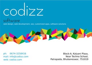 codizz
software
web design, web development, seo, customized apps, software solutions




ph: 0674-3258416                                              Block-A, Kalyani Plaza,
mail: info@codizz.com                                           Near Techno School,
web: codizz.com                                    Patrapada, Bhubaneswar, 751019
 