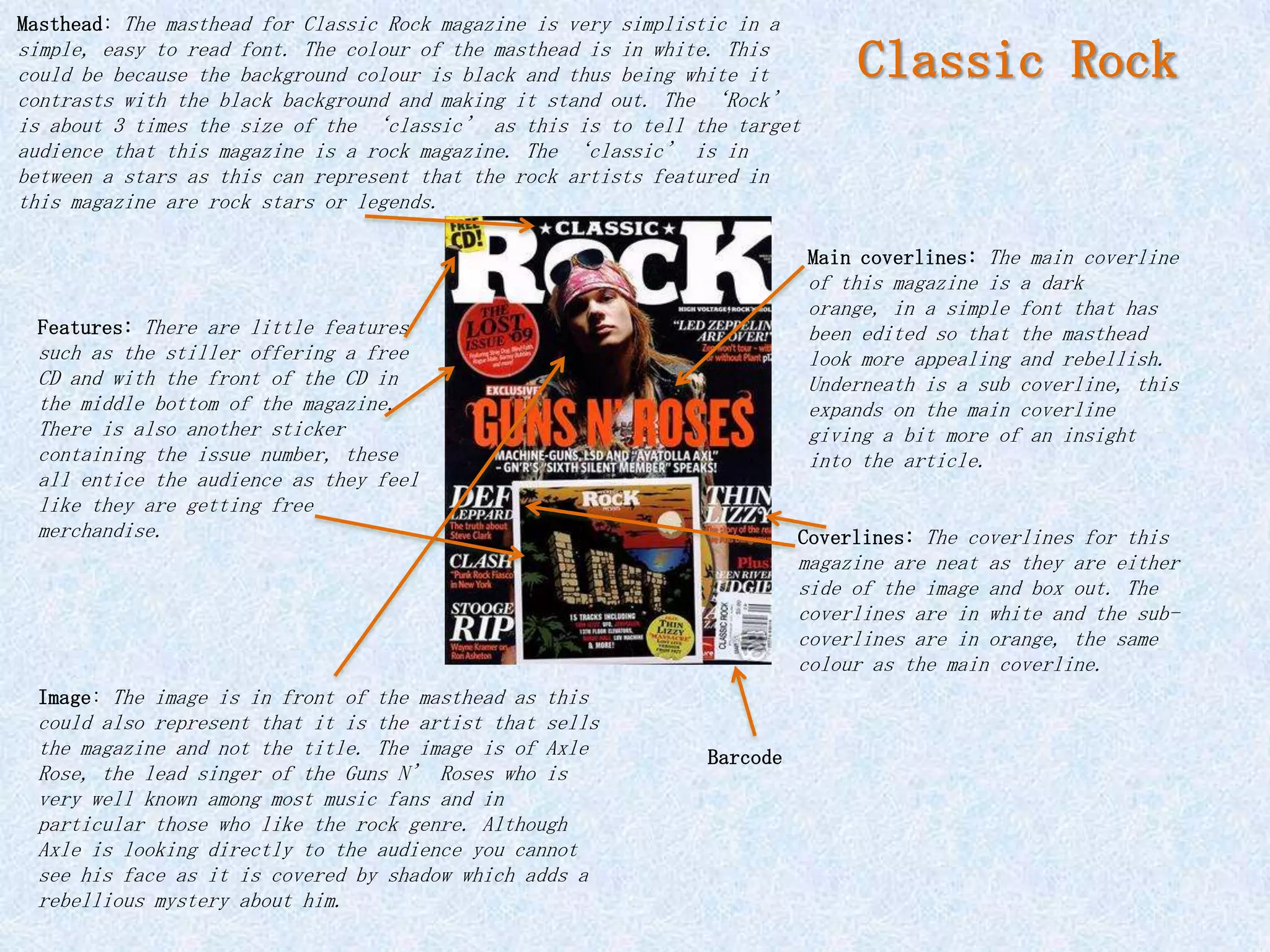 Masthead: The masthead for Classic Rock magazine is very simplistic in a
simple, easy to read font. The colour of the masthead is in white. This
could be because the background colour is black and thus being white it         Classic Rock
contrasts with the black background and making it stand out. The ‘Rock’
is about 3 times the size of the ‘classic’ as this is to tell the target
audience that this magazine is a rock magazine. The ‘classic’ is in
between a stars as this can represent that the rock artists featured in
this magazine are rock stars or legends.

                                                                           Main coverlines: The main coverline
                                                                           of this magazine is a dark
                                                                           orange, in a simple font that has
 Features: There are little features                                       been edited so that the masthead
 such as the stiller offering a free                                       look more appealing and rebellish.
 CD and with the front of the CD in                                        Underneath is a sub coverline, this
 the middle bottom of the magazine.                                        expands on the main coverline
 There is also another sticker                                             giving a bit more of an insight
 containing the issue number, these                                        into the article.
 all entice the audience as they feel
 like they are getting free
 merchandise.                                                              Coverlines: The coverlines for this
                                                                           magazine are neat as they are either
                                                                           side of the image and box out. The
                                                                           coverlines are in white and the sub-
                                                                           coverlines are in orange, the same
                                                                           colour as the main coverline.
 Image: The image is in front of the masthead as this
 could also represent that it is the artist that sells
 the magazine and not the title. The image is of Axle            Barcode
 Rose, the lead singer of the Guns N’ Roses who is
 very well known among most music fans and in
 particular those who like the rock genre. Although
 Axle is looking directly to the audience you cannot
 see his face as it is covered by shadow which adds a
 rebellious mystery about him.
 