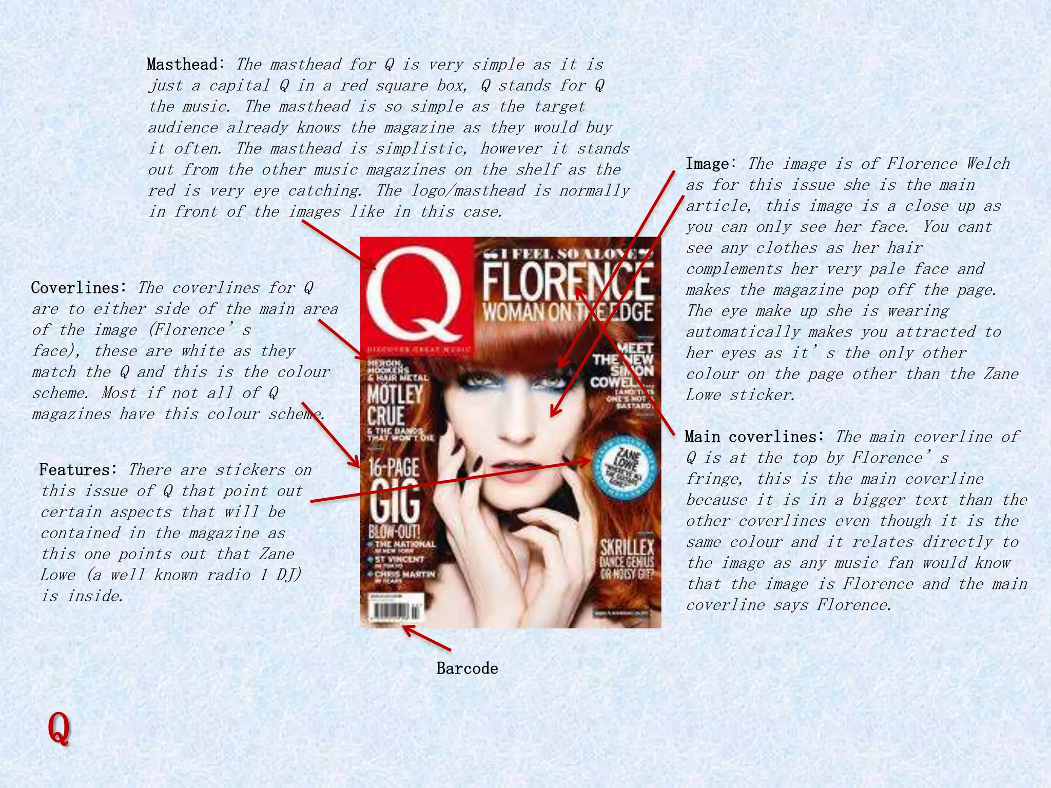 Masthead: The masthead for Q is very simple as it is
             just a capital Q in a red square box, Q stands for Q
             the music. The masthead is so simple as the target
             audience already knows the magazine as they would buy
             it often. The masthead is simplistic, however it stands
             out from the other music magazines on the shelf as the    Image: The image is of Florence Welch
             red is very eye catching. The logo/masthead is normally   as for this issue she is the main
             in front of the images like in this case.                 article, this image is a close up as
                                                                       you can only see her face. You cant
                                                                       see any clothes as her hair
                                                                       complements her very pale face and
Coverlines: The coverlines for Q                                       makes the magazine pop off the page.
are to either side of the main area                                    The eye make up she is wearing
of the image (Florence’s                                               automatically makes you attracted to
face), these are white as they                                         her eyes as it’s the only other
match the Q and this is the colour                                     colour on the page other than the Zane
scheme. Most if not all of Q                                           Lowe sticker.
magazines have this colour scheme.
                                                                       Main coverlines: The main coverline of
                                                                       Q is at the top by Florence’s
Features: There are stickers on
                                                                       fringe, this is the main coverline
this issue of Q that point out                                         because it is in a bigger text than the
certain aspects that will be                                           other coverlines even though it is the
contained in the magazine as                                           same colour and it relates directly to
this one points out that Zane                                          the image as any music fan would know
Lowe (a well known radio 1 DJ)                                         that the image is Florence and the main
is inside.                                                             coverline says Florence.


                                              Barcode


 Q
 