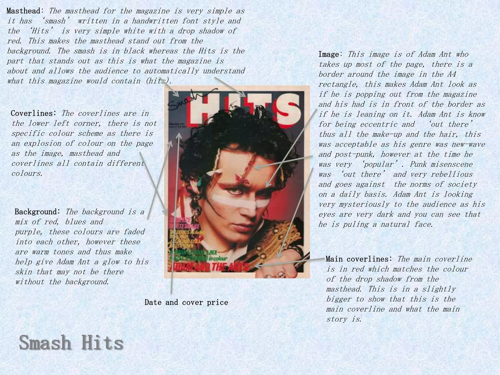 Masthead: The masthead for the magazine is very simple as
it has ‘smash’ written in a handwritten font style and
the ‘Hits’ is very simple white with a drop shadow of
red. This makes the masthead stand out from the
background. The smash is in black whereas the Hits is the   Image: This image is of Adam Ant who
part that stands out as this is what the magazine is        takes up most of the page, there is a
about and allows the audience to automatically understand   border around the image in the A4
what this magazine would contain (hits).                    rectangle, this makes Adam Ant look as
                                                            if he is popping out from the magazine
                                                            and his had is in front of the border as
 Coverlines: The coverlines are in                          if he is leaning on it. Adam Ant is know
 the lower left corner,   there is not                      for being eccentric and ‘out there’
 specific colour scheme   as there is                       thus all the make-up and the hair, this
 an explosion of colour   on the page                       was acceptable as his genre was new-wave
 as the image, masthead   and                               and post-punk, however at the time he
 coverlines all contain   different                         was very ‘popular’. Punk misenscene
 colours.                                                   was ‘out there’ and very rebellious
                                                            and goes against the norms of society
                                                            on a daily basis. Adam Ant is looking
                                                            very mysteriously to the audience as his
 Background: The background is a                            eyes are very dark and you can see that
 mix of red, blues and                                      he is puling a natural face.
 purple, these colours are faded
 into each other, however these
 are warm tones and thus make
 help give Adam Ant a glow to his                            Main coverlines: The main coverline
 skin that may not be there                                  is in red which matches the colour
 without the background.                                     of the drop shadow from the
                                                             masthead. This is in a slightly
                                   Date and cover price      bigger to show that this is the
                                                             main coverline and what the main
                                                             story is.


  Smash Hits
 