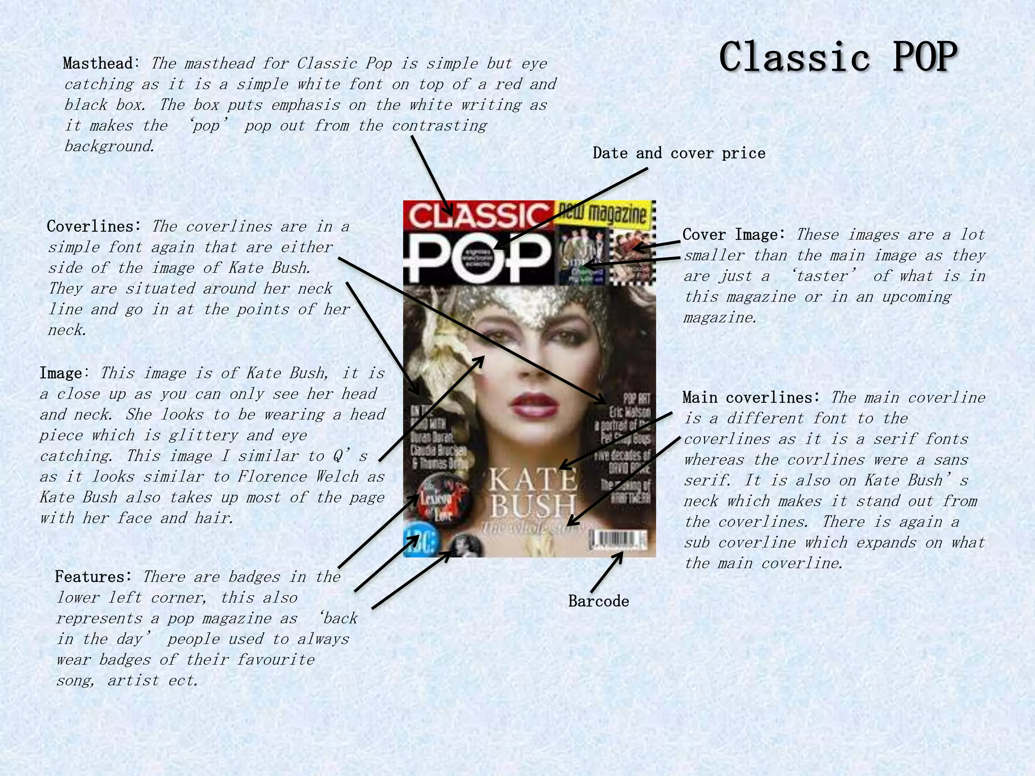 Masthead: The masthead for Classic Pop is simple but eye
  catching as it is a simple white font on top of a red and
                                                                              Classic POP
  black box. The box puts emphasis on the white writing as
  it makes the ‘pop’ pop out from the contrasting
  background.                                                   Date and cover price



Coverlines: The coverlines are in a                                       Cover Image: These images are a lot
simple font again   that are either                                       smaller than the main image as they
side of the image   of Kate Bush.                                         are just a ‘taster’ of what is in
They are situated   around her neck                                       this magazine or in an upcoming
line and go in at   the points of her                                     magazine.
neck.

Image: This image is of Kate Bush, it is
a close up as you can only see her head                                   Main coverlines: The main coverline
and neck. She looks to be wearing a head                                  is a different font to the
piece which is glittery and eye                                           coverlines as it is a serif fonts
catching. This image I similar to Q’s                                     whereas the covrlines were a sans
as it looks similar to Florence Welch as                                  serif. It is also on Kate Bush’s
Kate Bush also takes up most of the page                                  neck which makes it stand out from
with her face and hair.                                                   the coverlines. There is again a
                                                                          sub coverline which expands on what
                                                                          the main coverline.
 Features: There are badges in the
 lower left corner, this also                                 Barcode
 represents a pop magazine as ‘back
 in the day’ people used to always
 wear badges of their favourite
 song, artist ect.
 