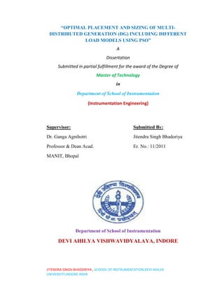 “OPTIMAL PLACEMENT AND SIZING OF MULTI-
 DISTRIBUTED GENERATION (DG) INCLUDING DIFFERENT
             LOAD MODELS USING PSO”
                                      A
                                Dissertation
      Submitted in partial fulfillment for the award of the Degree of
                           Master of Technology
                                     in

                Department of School of Instrumentation

                      (Instrumentation Engineering)



Supervisor:                                    Submitted By:
Dr. Ganga Agnihotri                            Jitendra Singh Bhadoriya

Professor & Dean Acad.                         Er. No.: 11/2011

MANIT, Bhopal




               Department of School of Instrumentation

      DEVI AHILYA VISHWAVIDYALAYA, INDORE




JITENDRA SINGH BHADORIYA , SCHOOL OF INSTRUMENTATION,DEVI AHILYA
UNIVERSITY,INDORE INDIA
 