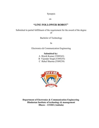Synopsis

                                     on

                   “LINE FOLLOWER ROBOT”

Submitted in partial fulfillment of the requirement for the award of the degree
                                        of

                           Bachelor of Technology

                                      In

                 Electronics & Communication Engineering

                              Submitted by:
                         A Ritesh Kumar (5309243)
                         B Vijender Singh (5309255)
                         C Rahul Sharma (5309239)




       Department of Electronics & Communication Engineering
           Hindustan Institute of technology & management
                      Dheen – 133202 (Ambala)
 