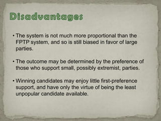 • The system is not much more proportional than the
FPTP system, and so is still biased in favor of large
parties.
• The outcome may be determined by the preference of
those who support small, possibly extremist, parties.
• Winning candidates may enjoy little first-preference
support, and have only the virtue of being the least
unpopular candidate available.
 