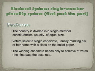 • The country is divided into single-member
constituencies, usually of equal size.
• Voters select a single candidate, usually marking his
or her name with a class on the ballot paper.
• The winning candidate needs only to achieve of votes
(the „first past the post‟ rule.
 