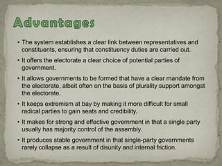 • The system establishes a clear link between representatives and
constituents, ensuring that constituency duties are carried out.
• It offers the electorate a clear choice of potential parties of
government.
• It allows governments to be formed that have a clear mandate from
the electorate, albeit often on the basis of plurality support amongst
the electorate.
• It keeps extremism at bay by making it more difficult for small
radical parties to gain seats and credibility.
• It makes for strong and effective government in that a single party
usually has majority control of the assembly.
• It produces stable government in that single-party governments
rarely collapse as a result of disunity and internal friction.
 