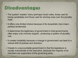 • The system „wastes‟ many (perhaps most) votes, those cast for
losing candidates and those cast for winning ones over the plurality
mark.
• It offers only limited choice because of its duopolistic (two-major-
parties) tendencies.
• It determines the legitimacy of government in that governments
often enjoy only minority support, producing a system of plurality
rule.
• It creates instability because a change in government can lead to a
radical shift of policies and direction.
• It leads to unaccountable government in that the legislature is
usually subordinate to the executive, because the majority of its
members are supporters of the governing party.
 