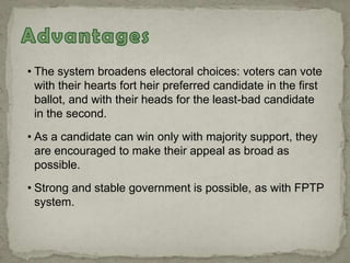 • The system broadens electoral choices: voters can vote
with their hearts fort heir preferred candidate in the first
ballot, and with their heads for the least-bad candidate
in the second.
• As a candidate can win only with majority support, they
are encouraged to make their appeal as broad as
possible.
• Strong and stable government is possible, as with FPTP
system.
 