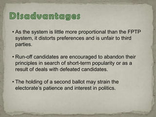 • As the system is little more proportional than the FPTP
system, it distorts preferences and is unfair to third
parties.
• Run-off candidates are encouraged to abandon their
principles in search of short-term popularity or as a
result of deals with defeated candidates.
• The holding of a second ballot may strain the
electorate‟s patience and interest in politics.
 