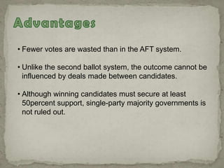 • Fewer votes are wasted than in the AFT system.
• Unlike the second ballot system, the outcome cannot be
influenced by deals made between candidates.
• Although winning candidates must secure at least
50percent support, single-party majority governments is
not ruled out.
 