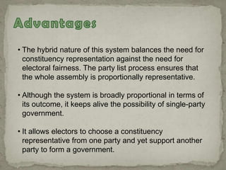 • The hybrid nature of this system balances the need for
constituency representation against the need for
electoral fairness. The party list process ensures that
the whole assembly is proportionally representative.
• Although the system is broadly proportional in terms of
its outcome, it keeps alive the possibility of single-party
government.
• It allows electors to choose a constituency
representative from one party and yet support another
party to form a government.
 
