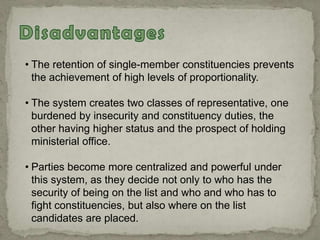 • The retention of single-member constituencies prevents
the achievement of high levels of proportionality.
• The system creates two classes of representative, one
burdened by insecurity and constituency duties, the
other having higher status and the prospect of holding
ministerial office.
• Parties become more centralized and powerful under
this system, as they decide not only to who has the
security of being on the list and who and who has to
fight constituencies, but also where on the list
candidates are placed.
 