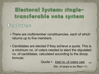 • There are multimember constituencies, each of which
returns up to five members.
• Candidates are elected if they achieve a quota. This is
a minimum no. of voters needed to elect the stipulated
no. of candidates, calculated according to the droop
formula:
Quota = total no. of voters cast
(No. of seats to be filled +1)
+1
 