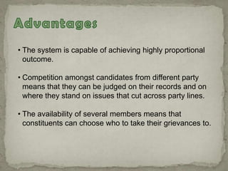 • The system is capable of achieving highly proportional
outcome.
• Competition amongst candidates from different party
means that they can be judged on their records and on
where they stand on issues that cut across party lines.
• The availability of several members means that
constituents can choose who to take their grievances to.
 