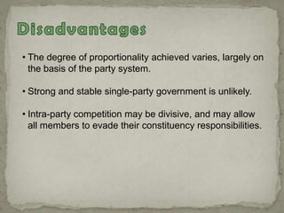 • The degree of proportionality achieved varies, largely on
the basis of the party system.
• Strong and stable single-party government is unlikely.
• Intra-party competition may be divisive, and may allow
all members to evade their constituency responsibilities.
 