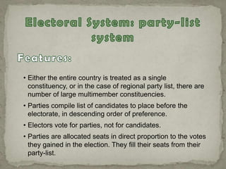 • Either the entire country is treated as a single
constituency, or in the case of regional party list, there are
number of large multimember constituencies.
• Parties compile list of candidates to place before the
electorate, in descending order of preference.
• Electors vote for parties, not for candidates.
• Parties are allocated seats in direct proportion to the votes
they gained in the election. They fill their seats from their
party-list.
 