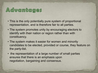 • This is the only potentially pure system of proportional
representation, and is therefore fair to all parties.
• The system promotes unity by encouraging electors to
identify with their nation or region rather than with
constituency.
• The system makes it easier for women and minority
candidates to be elected, provided or course, they feature on
the party-list.
• the representation of a large number of small parties
ensures that there is an emphasis upon
negotiation, bargaining and consensus.
 