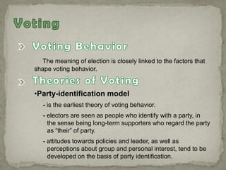 The meaning of election is closely linked to the factors that
shape voting behavior.
•Party-identification model
- is the earliest theory of voting behavior.
- electors are seen as people who identify with a party, in
the sense being long-term supporters who regard the party
as “their” of party.
- attitudes towards policies and leader, as well as
perceptions about group and personal interest, tend to be
developed on the basis of party identification.
 