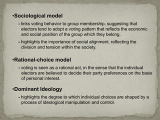 •Rational-choice model
- voting is seen as a rational act, in the sense that the individual
electors are believed to decide their party preferences on the basis
of personal interest.
•Sociological model
- links voting behavior to group membership, suggesting that
electors tend to adopt a voting pattern that reflects the economic
and social position of the group which they belong.
- highlights the importance of social alignment, reflecting the
division and tension within the society.
•Dominant Ideology
- highlights the degree to which individual choices are shaped by a
process of ideological manipulation and control.
 