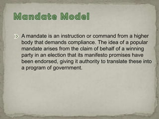 A mandate is an instruction or command from a higher
body that demands compliance. The idea of a popular
mandate arises from the claim of behalf of a winning
party in an election that its manifesto promises have
been endorsed, giving it authority to translate these into
a program of government.
 