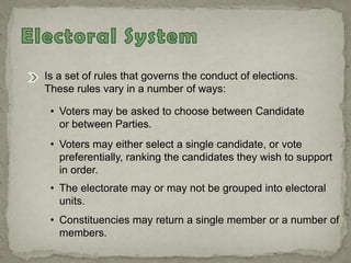 Is a set of rules that governs the conduct of elections.
These rules vary in a number of ways:
• Voters may be asked to choose between Candidate
or between Parties.
• Voters may either select a single candidate, or vote
preferentially, ranking the candidates they wish to support
in order.
• The electorate may or may not be grouped into electoral
units.
• Constituencies may return a single member or a number of
members.
 