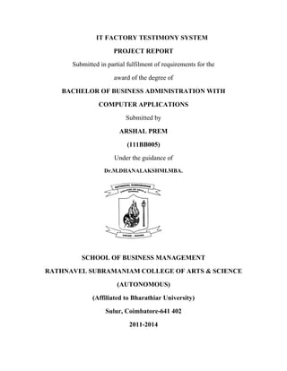 IT FACTORY TESTIMONY SYSTEM
PROJECT REPORT
Submitted in partial fulfilment of requirements for the
award of the degree of
BACHELOR OF BUSINESS ADMINISTRATION WITH
COMPUTER APPLICATIONS
Submitted by
ARSHAL PREM
(111BB005)
Under the guidance of
Dr.M.DHANALAKSHMI.MBA.
SCHOOL OF BUSINESS MANAGEMENT
RATHNAVEL SUBRAMANIAM COLLEGE OF ARTS & SCIENCE
(AUTONOMOUS)
(Affiliated to Bharathiar University)
Sulur, Coimbatore-641 402
2011-2014
 