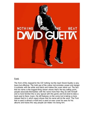 Front: 
The front of this digipak for the CD ‘nothing but the beat’-David Guetta is very 
basic but effective. The bold use of the colour red connotes power and danger 
it contrasts with the white and black and makes the cover stand out. The fact 
that his name is the biggest thing shown shows that’s the key selling point, 
people associate themselves with the name more than they do with himself 
and is more familiar this is very typical with this genre and DJs tend to take a 
back seat to there music. He still features on the come but is taking a more 
relaxed feel to it, which again shows that his name will do the work. The Font 
that is used is almost a motif and is used on ever cover he uses for his 
albums and tracks this way people can relate it to being him. 
 