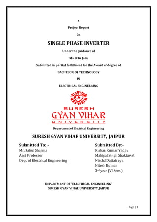 Page | 1 
A 
Project Report 
On 
SINGLE PHASE INVERTER 
Under the guidance of 
Ms. Ritu Jain 
Submitted in partial fulfillment for the Award of degree of 
BACHELOR OF TECHNOLOGY 
IN 
ELECTRICAL ENGINEERING 
Department of Electrical Engineering 
SURESH GYAN VIHAR UNIVERSITY, JAIPUR 
Submitted To: - Submitted By:- 
Mr. Rahul Sharma Kishan Kumar Yadav 
Asst. Professor Mahipal Singh Shaktawat 
Dept. of Electrical Engineering NischalDattatreya 
Nitesh Kumar 
3rd year (VI Sem.) 
DEPARTMENT OF ‘ELECTRICAL ENGINEERING’ 
SURESH GYAN VIHAR UNIVERSITY,JAIPUR 
 