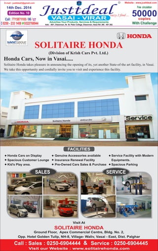 Edition No. 10
14th Dec. 2014
E-mail : justtdeal3@gmail.com
50000copies
Website : www.justtdeal.com
Advertise Your Products, Services & Requirements
Honda Cars, Now in Vasai.....
SERVICESALES
Visit At
SOLITAIRE HONDA
Ground Floor, Apex Commercial Centre, Bldg. No. 2,
Opp. Hotel Golden Tulip, NH-8, Village- Waliv, Vasai - East, Dist. Palghar
(Division of Krish Cars Pvt. Ltd.)
Solitaire Honda takes pleasure in announcing the opening of its, yet another State-of-the art facility, in Vasai.
We take this opportunity and cordially invite you to visit and experience this facility.
&
FACILITIES
Genuine Accessories available
Insurance Renewal Facility
Pre-Owned Cars Sales & Purchase



Service Facility with Modern
Equipments.
Spacious Parking
Honda Cars on Display
Spacious Customer Lounge
Kid’s Play area.





 