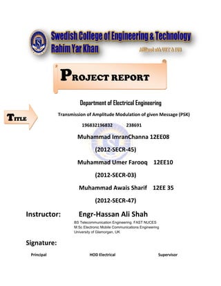 Department of Electrical Engineering
Transmission of Amplitude Modulation of given Message (PSK)
196832196832 238691
Muhammad ImranChanna 12EE08
(2012-SECR-45)
Muhammad Umer Farooq 12EE10
(2012-SECR-03)
Muhammad Awais Sharif 12EE 35
(2012-SECR-47)
Instructor: Engr-Hassan Ali Shah
BS Telecommunication Engineering. FAST NUCES
M.Sc Electronic Mobile Communications Engineering
University of Glamorgan, UK
Signature:
Principal HOD Electrical Supervisor
PROJECT REPORT
TITLE
 