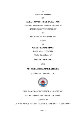 Page - 1
A
SEMINAR REPORT
ON
ELECTRONIC FUEL INJECTION
Submitted for the Partial Fulfilment of Award of
BACHELOR OF TECHNOLOGY
IN
MECHANICAL ENGINEERING
(2017)
BY
PUNEET KUMAR SINGH
ROLL NO – 1312240153
Under the guidance of
Prof. P.C. TRIPATHI
AND
Mr. AKHILESH KUMAR RATHORE
(SEMINAR COORDINATOR)
SHRI RAMSWAROOP MEMORIAL GROUP OF
PROFESSIONAL COLLEGES, LUCKNOW
Affiliated to
Dr. A.P.J. ABDUL KALAM TECHNICAL UNIVERSITY, LUCKNOW.
 
