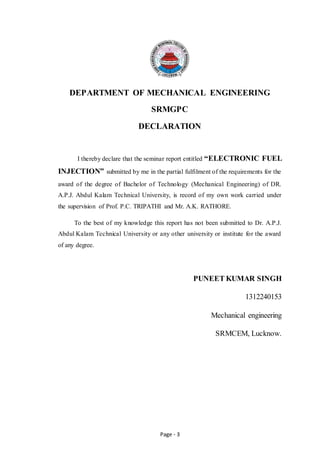 Page - 3
DEPARTMENT OF MECHANICAL ENGINEERING
SRMGPC
DECLARATION
I thereby declare that the seminar report entitled “ELECTRONIC FUEL
INJECTION” submitted by me in the partial fulfilment of the requirements for the
award of the degree of Bachelor of Technology (Mechanical Engineering) of DR.
A.P.J. Abdul Kalam Technical University, is record of my own work carried under
the supervision of Prof. P.C. TRIPATHI and Mr. A.K. RATHORE.
To the best of my knowledge this report has not been submitted to Dr. A.P.J.
Abdul Kalam Technical University or any other university or institute for the award
of any degree.
PUNEET KUMAR SINGH
1312240153
Mechanical engineering
SRMCEM, Lucknow.
 