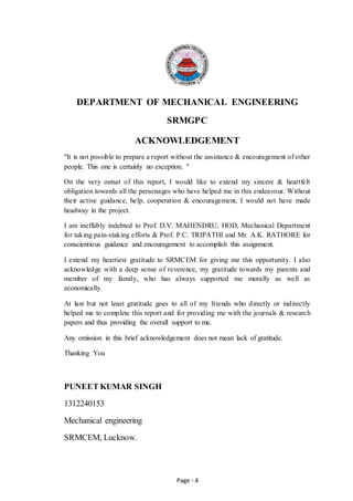 Page - 4
DEPARTMENT OF MECHANICAL ENGINEERING
SRMGPC
ACKNOWLEDGEMENT
"It is not possible to prepare a report without the assistance & encouragement of other
people. This one is certainly no exception. "
On the very outset of this report, I would like to extend my sincere & heartfelt
obligation towards all the personages who have helped me in this endeavour. Without
their active guidance, help, cooperation & encouragement, I would not have made
headway in the project.
I am ineffably indebted to Prof. D.V. MAHENDRU, HOD, Mechanical Department
for taking pain-staking efforts & Prof. P.C. TRIPATHI and Mr. A.K. RATHORE for
conscientious guidance and encouragement to accomplish this assignment.
I extend my heartiest gratitude to SRMCEM for giving me this opportunity. I also
acknowledge with a deep sense of reverence, my gratitude towards my parents and
member of my family, who has always supported me morally as well as
economically.
At last but not least gratitude goes to all of my friends who directly or indirectly
helped me to complete this report and for providing me with the journals & research
papers and thus providing the overall support to me.
Any omission in this brief acknowledgement does not mean lack of gratitude.
Thanking You
PUNEET KUMAR SINGH
1312240153
Mechanical engineering
SRMCEM, Lucknow.
 