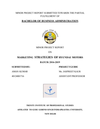 MINOR PROJECT REPORT SUBMITTED TOWARDS THE PARTIAL
FULFILLMENT OF
BACHELOR OF BUSINESS ADMINISTRATION
MINOR PROJECT REPORT
ON
MARKETING STRATEGIES OF HYUNDAI MOTORS
BATCH: 2016-2019
SUBMITTED BY: PROJECTGUIDE
AMAN KUMAR Ms. JASPREET KAUR
40124001716 ASSISTANT PROFESSOR
TRINITY INSTITUTE OF PROFESSIONAL STUDIES
AFFILATED TO GURU GOBIND SINGH INDRAPRASTHA UNIVERSITY,
NEW DELHI
 