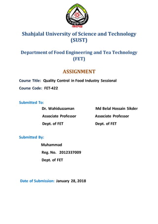 Shahjalal University of Science and Technology
(SUST)
Department of Food Engineering and Tea Technology
(FET)
ASSIGNMENT
Course Title: Quality Control in Food Industry Sessional
Course Code: FET-422
Submitted To:
Dr. Wahiduzzaman Md Belal Hossain Sikder
Associate Professor Associate Professor
Dept. of FET Dept. of FET
Submitted By:
Muhammad
Reg. No. 2012337009
Dept. of FET
Date of Submission: January 28, 2018
 