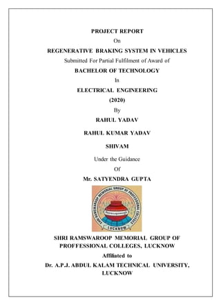 PROJECT REPORT
On
REGENERATIVE BRAKING SYSTEM IN VEHICLES
Submitted For Partial Fulfilment of Award of
BACHELOR OF TECHNOLOGY
In
ELECTRICAL ENGINEERING
(2020)
By
RAHUL YADAV
RAHUL KUMAR YADAV
SHIVAM
Under the Guidance
Of
Mr. SATYENDRA GUPTA
SHRI RAMSWAROOP MEMORIAL GROUP OF
PROFFESSIONAL COLLEGES, LUCKNOW
Affiliated to
Dr. A.P.J. ABDUL KALAM TECHNICAL UNIVERSITY,
LUCKNOW
 