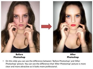 • On this slide you can see the difference between ‘Before Photoshop’ and ‘After
Photoshop’ picture. You can see the difference that ‘After Photoshop’ picture is more
clear and more attractive as it looks more professional.
Before
Photoshop
After
Photoshop
 