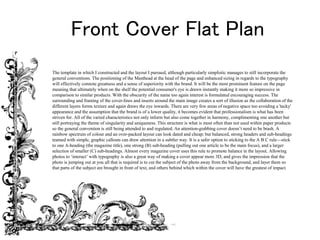 Front Cover Flat Plan
The template in which I constructed and the layout I pursued, although particularly simplistic manages to still incorporate the
general conventions. The positioning of the Masthead at the head of the page and enhanced sizing in regards to the typography
will effectively connote greatness and a sense of superiority with the brand. It will be the most prominent feature on the page
meaning that ultimately when on the shelf the potential consumer's eye is drawn instantly making it more so impressive in
comparison to similar products. With the obscurity of the name too again interest is formulated encouraging success. The
surrounding and framing of the cover-lines and inserts around the main image creates a sort of illusion as the collaboration of the
different layers forms texture and again draws the eye inwards. There are very few areas of negative space too avoiding a 'tacky'
appearance and the assumption that the brand is of a lower quality, it becomes evident that professionalism is what has been
striven for. All of the varied characteristics not only inform but also come together in harmony, complimenting one another but
still portraying the theme of singularity and uniqueness. This structure is what is most often than not used within paper products
so the general convention is still being attended to and regulated. An attention-grabbing cover doesn’t need to be brash. A
rainbow spectrum of colour and an over-packed layout can look dated and cheap; but balanced, strong headers and sub-headings
teamed with simple, graphic callouts can draw attention in a subtler way. It is a safer option to sticking to the A B C rule—stick
to one A-heading (the magazine title), one strong (B) sub-heading (pulling out one article to be the main focus), and a larger
selection of smaller (C) sub-headings. Almost every magazine cover uses this rule to promote balance in the layout. Allowing
photos to ‘interact’ with typography is also a great way of making a cover appear more 3D, and gives the impression that the
photo is jumping out at you all that is required is to cut the subject of the photo away from the background, and layer them so
that parts of the subject are brought in front of text, and others behind which within the cover will have the greatest of impact.
 