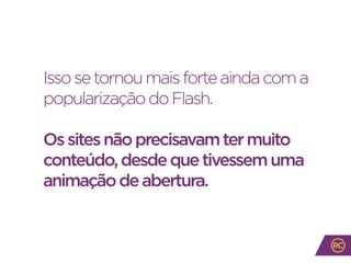 Issosetornoumaisforteaindacoma
popularizaçãodoFlash.
Ossitesnãoprecisavamtermuito
conteúdo,desdequetivessemuma
animaçãodeabertura.
 