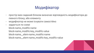 Модифікатор
- простір імен заданий блоком визначає відповідність модифікатора до
певного блоку, або елементу
- модифікатор не може існувати самостійно
- задається по схемі
block-name_modific-name
block-name_modific-key_modific-value
block-name__elem-name_modific-name
block-name__elem-name_modific-key_modific-value
 