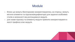 Module
- блоки що можуть багаторазово використовуватись на сторінці, можуть
містити елементи та підкласи(модифікатори) для задання особливих
стилів в залежності від розташування модуля.
- для назви підкласу та елементу модуля прийнято використовувати в
якості префікса клас модуля.
 