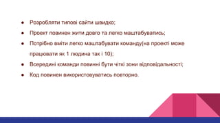 ● Розробляти типові сайти швидко;
● Проект повинен жити довго та легко маштабуватись;
● Потрібно вміти легко маштабувати команду(на проекті може
працювати як 1 людина так і 10);
● Всередині команди повинні бути чіткі зони відповідальності;
● Код повинен використовуватись повторно.
 