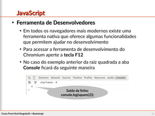 Curso Front-End (AngularJS + Bootstrap)Curso Front-End (AngularJS + Bootstrap) 1010
JavaScriptJavaScript

Ferramenta de DesenvolvedoresFerramenta de Desenvolvedores

Em todos os navegadores mais modernos existe uma
ferramenta nativa que oferece algumas funcionalidades
que permitem ajudar no desenvolvimento

Para acessar a ferramenta de desenvolvimento do
Chromium aperte a tecla F12

No caso do exemplo anterior da raíz quadrada a aba
Console ficará da seguinte maneira
Saída da linha:Saída da linha:
console.log(square(2));console.log(square(2));
 